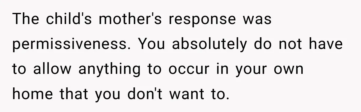 The child's mother's response was permissiveness. You absolutely do not have to allow anything to occur in your own home that you don't want to.