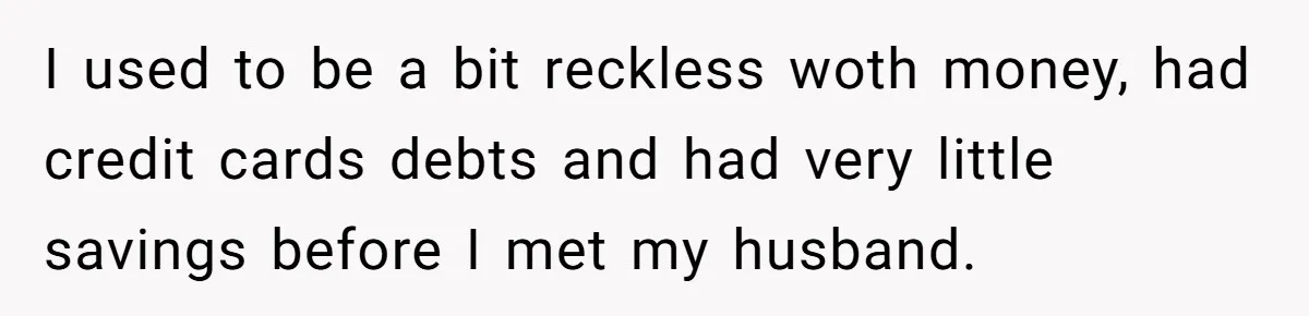 This Woman Separated Their Finances After One Argument, and Now Her Husband Says She Went Too Far I used to be a bit reckless woth money, had credit cards debts and had very little savings before I met my husband.