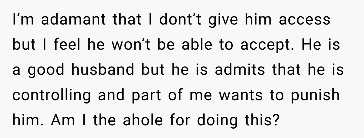 This Woman Separated Their Finances After One Argument, and Now Her Husband Says She Went Too Far I’m adamant that I dont’t give him access but I feel he won’t be able to accept. He is a good husband but he is admits that he is controlling...
