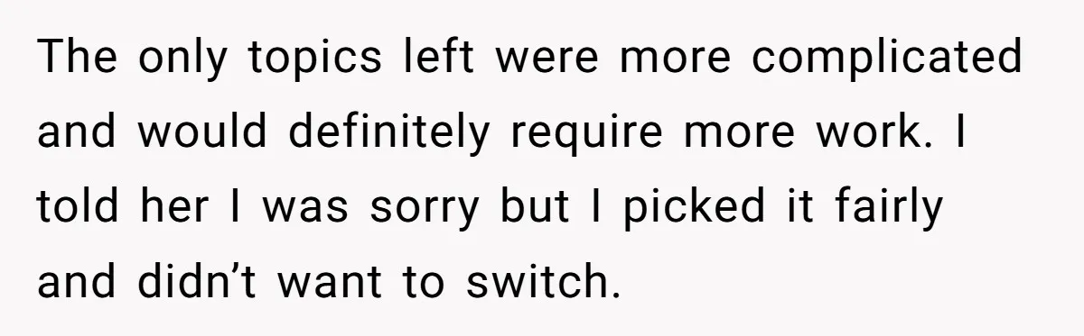 The only topics left were more complicated and would definitely require more work. I told her I was sorry but I picked it fairly and didn’t want to switch.