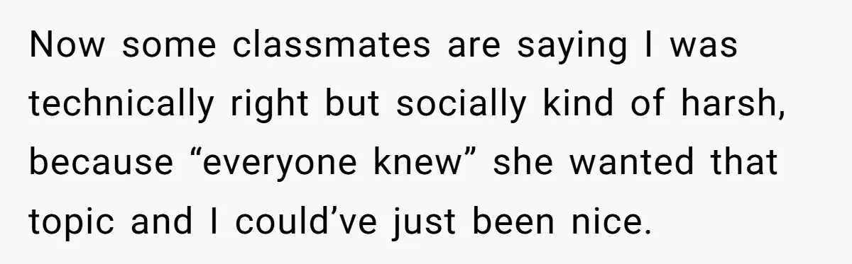Now some classmates are saying I was technically right but socially kind of harsh, because “everyone knew” she wanted that topic and I could’ve just been nice.