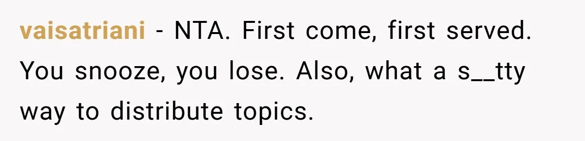 vaisatriani − NTA. First come, first served. You snooze, you lose. Also, what a s__tty way to distribute topics.