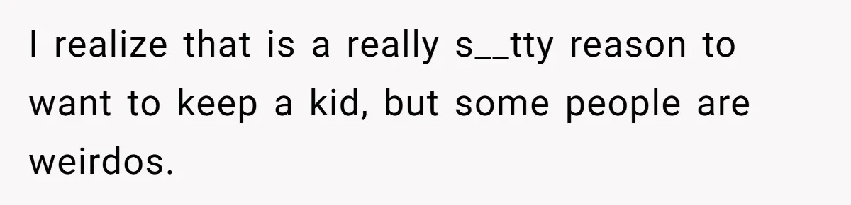 I realize that is a really s__tty reason to want to keep a kid, but some people are weirdos.