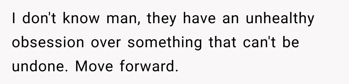 I don't know man, they have an unhealthy obsession over something that can't be undone. Move forward.