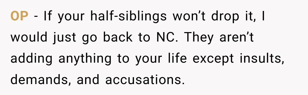 OP - If your half-siblings won’t drop it, I would just go back to NC. They aren’t adding anything to your life except insults, demands, and accusations.