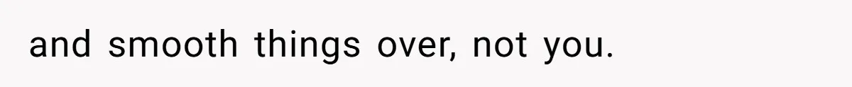 and smooth things over, not you.