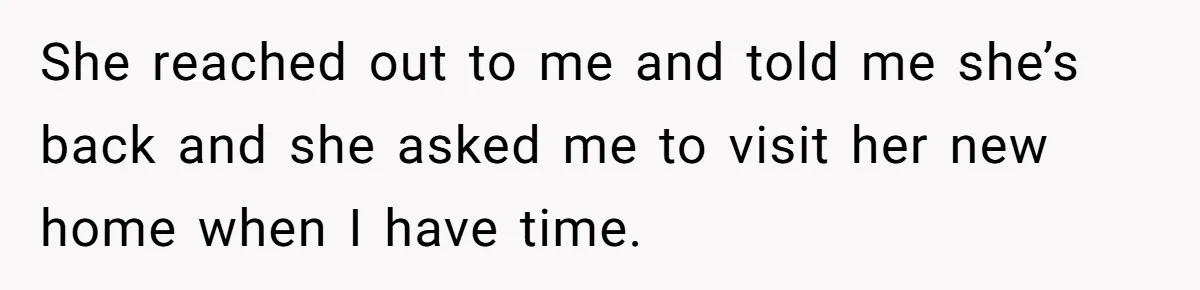She reached out to me and told me she’s back and she asked me to visit her new home when I have time.