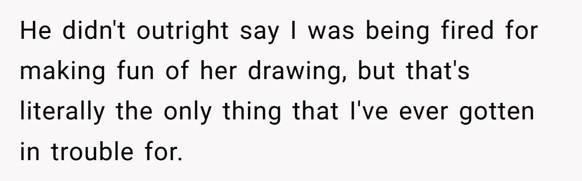 Man Loses His Job After Making A Joke About His Boss’s Daughter’s Drawing He didn't outright say I was being fired for making fun of her drawing, but that's literally the only thing that I've ever gotten in trouble for.