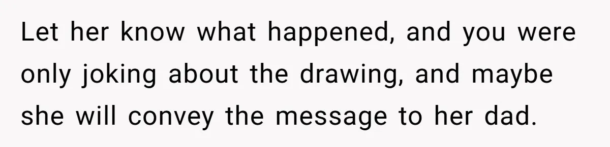 Man Loses His Job After Making A Joke About His Boss’s Daughter’s Drawing Let her know what happened, and you were only joking about the drawing, and maybe she will convey the message to her dad.