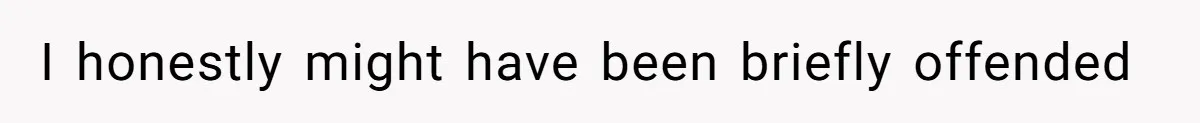 I honestly might have been briefly offended