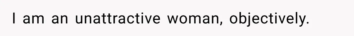 I am an unattractive woman, objectively.