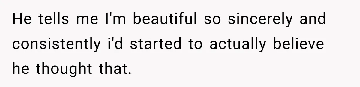He tells me I'm beautiful so sincerely and consistently i'd started to actually believe he thought that.