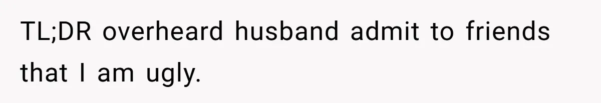 TL;DR overheard husband admit to friends that I am ugly.
