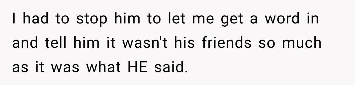 I had to stop him to let me get a word in and tell him it wasn't his friends so much as it was what HE said.
