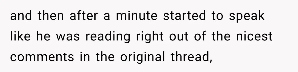 and then after a minute started to speak like he was reading right out of the nicest comments in the original thread,