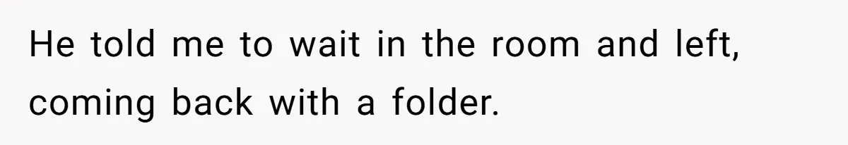 He told me to wait in the room and left, coming back with a folder.