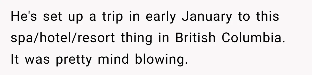 He's set up a trip in early January to this spa/hotel/resort thing in British Columbia. It was pretty mind blowing.