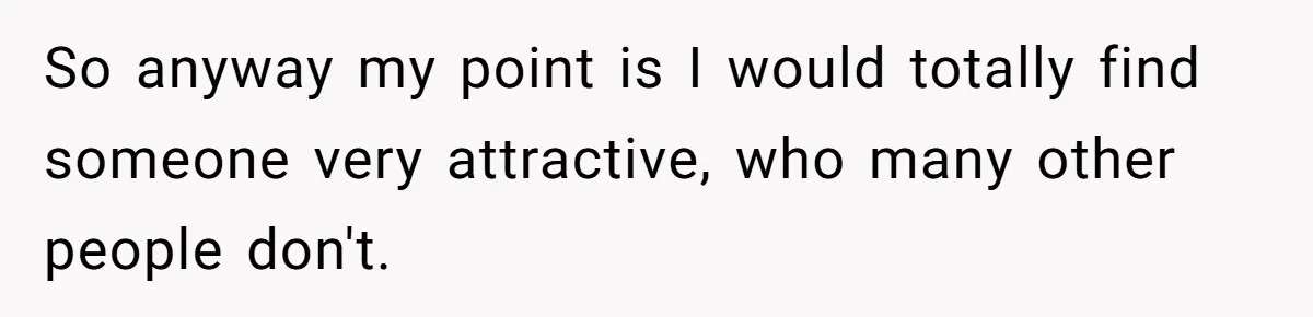 So anyway my point is I would totally find someone very attractive, who many other people don't.