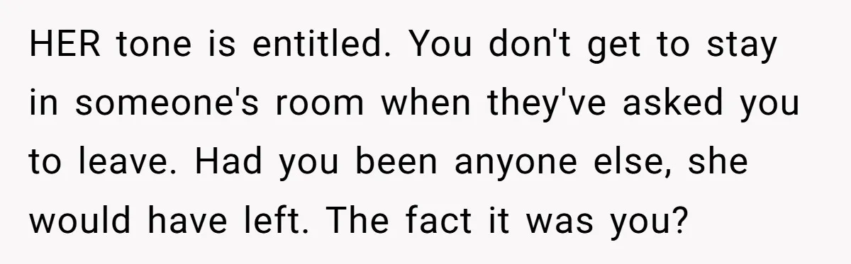 HER tone is entitled. You don't get to stay in someone's room when they've asked you to leave. Had you been anyone else, she would have left. The fact it...