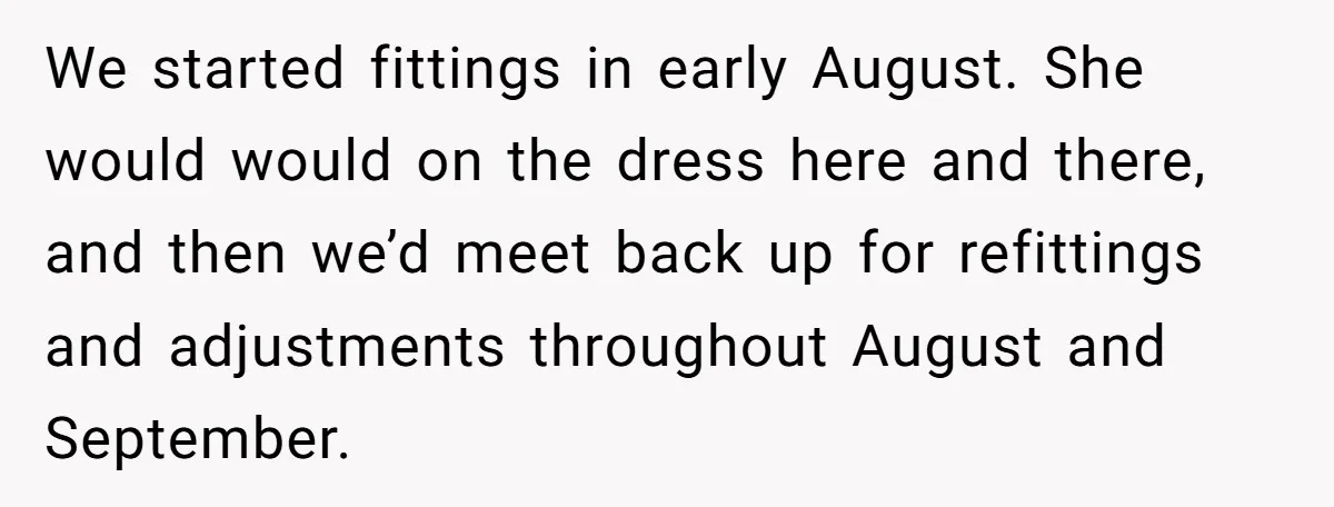 She Asked Her Tailor Friend to Help Pay for a Wedding Dress, and It Quietly Ended Their Friendship We started fittings in early August. She would would on the dress here and there, and then we’d meet back up for refittings and adjustments throughout August and September.