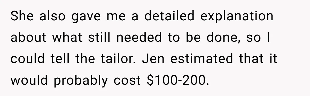 She Asked Her Tailor Friend to Help Pay for a Wedding Dress, and It Quietly Ended Their Friendship She also gave me a detailed explanation about what still needed to be done, so I could tell the tailor. Jen estimated that it would probably cost $100-200.