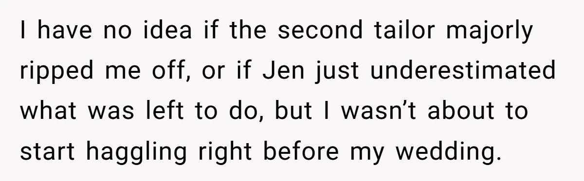 She Asked Her Tailor Friend to Help Pay for a Wedding Dress, and It Quietly Ended Their Friendship I have no idea if the second tailor majorly ripped me off, or if Jen just underestimated what was left to do, but I wasn’t about to start haggling right...