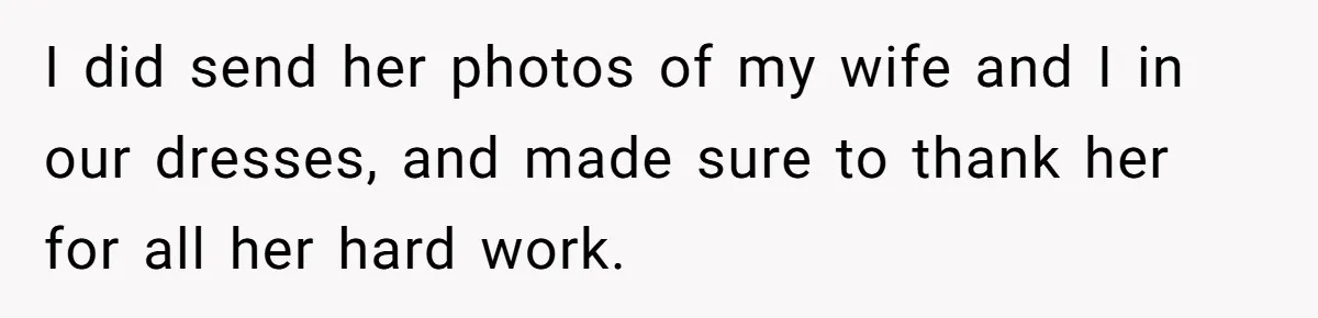 She Asked Her Tailor Friend to Help Pay for a Wedding Dress, and It Quietly Ended Their Friendship I did send her photos of my wife and I in our dresses, and made sure to thank her for all her hard work.
