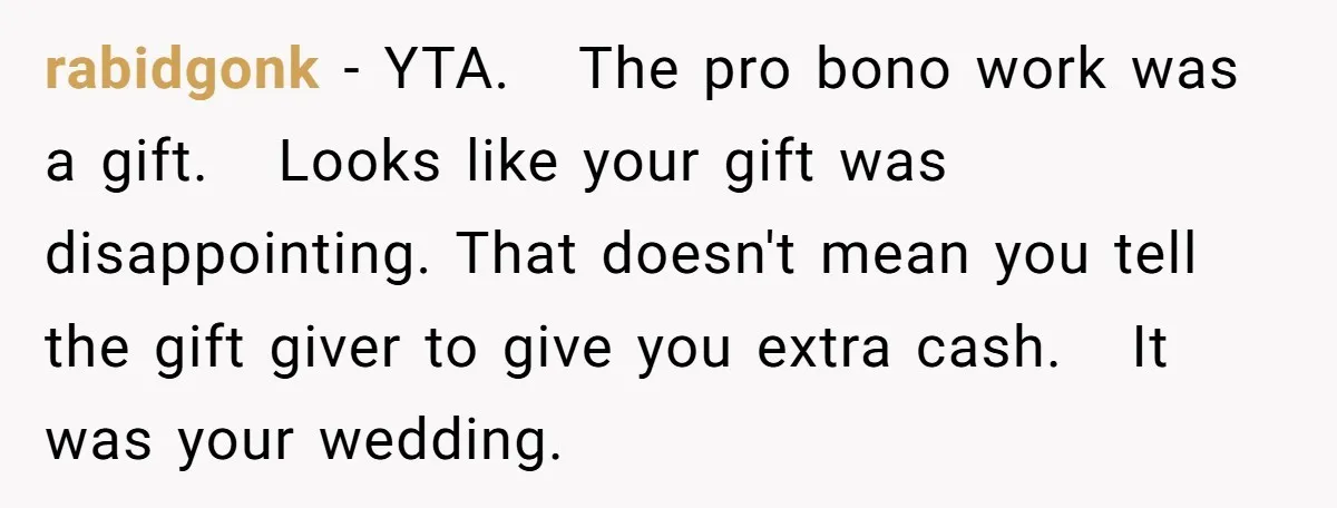 She Asked Her Tailor Friend to Help Pay for a Wedding Dress, and It Quietly Ended Their Friendship rabidgonk − YTA. The pro bono work was a gift. Looks like your gift was disappointing. That doesn't mean you tell the gift giver to give you extra cash. It...