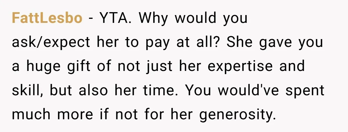 She Asked Her Tailor Friend to Help Pay for a Wedding Dress, and It Quietly Ended Their Friendship FattLesbo − YTA. Why would you ask/expect her to pay at all? She gave you a huge gift of not just her expertise and skill, but also her time. You...