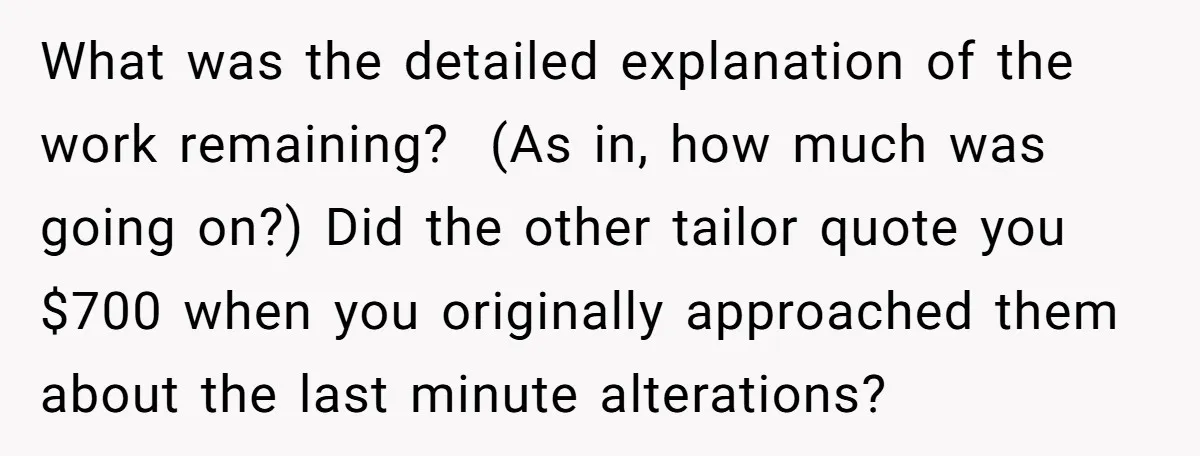 She Asked Her Tailor Friend to Help Pay for a Wedding Dress, and It Quietly Ended Their Friendship What was the detailed explanation of the work remaining? (As in, how much was going on?) Did the other tailor quote you $700 when you originally approached them about the...