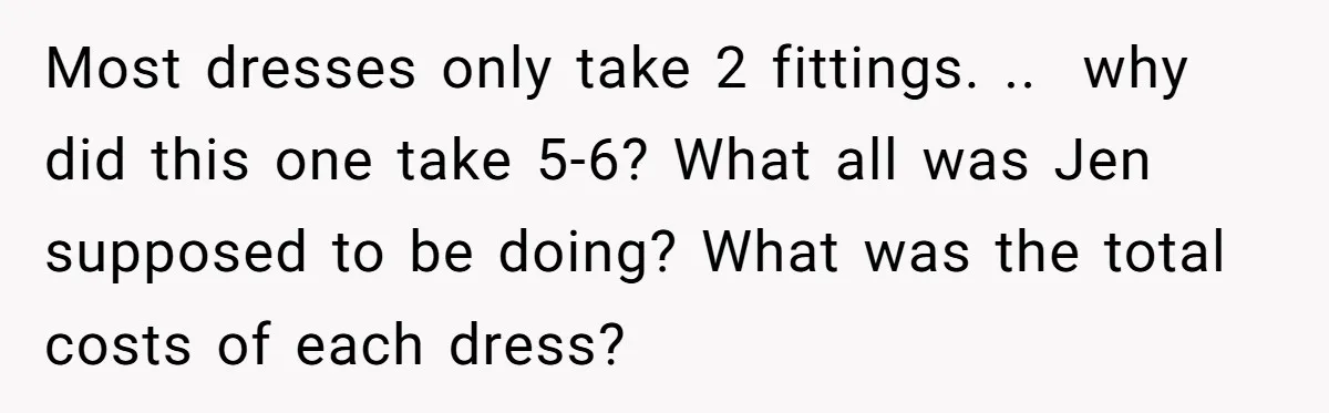 She Asked Her Tailor Friend to Help Pay for a Wedding Dress, and It Quietly Ended Their Friendship Most dresses only take 2 fittings. .. why did this one take 5-6? What all was Jen supposed to be doing? What was the total costs of each dress?