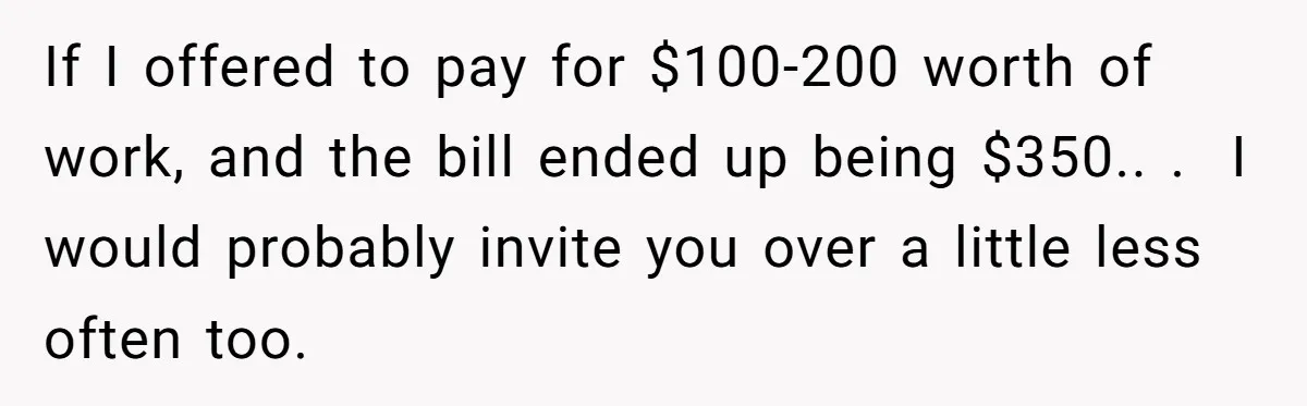 She Asked Her Tailor Friend to Help Pay for a Wedding Dress, and It Quietly Ended Their Friendship If I offered to pay for $100-200 worth of work, and the bill ended up being $350.. . I would probably invite you over a little less often too.