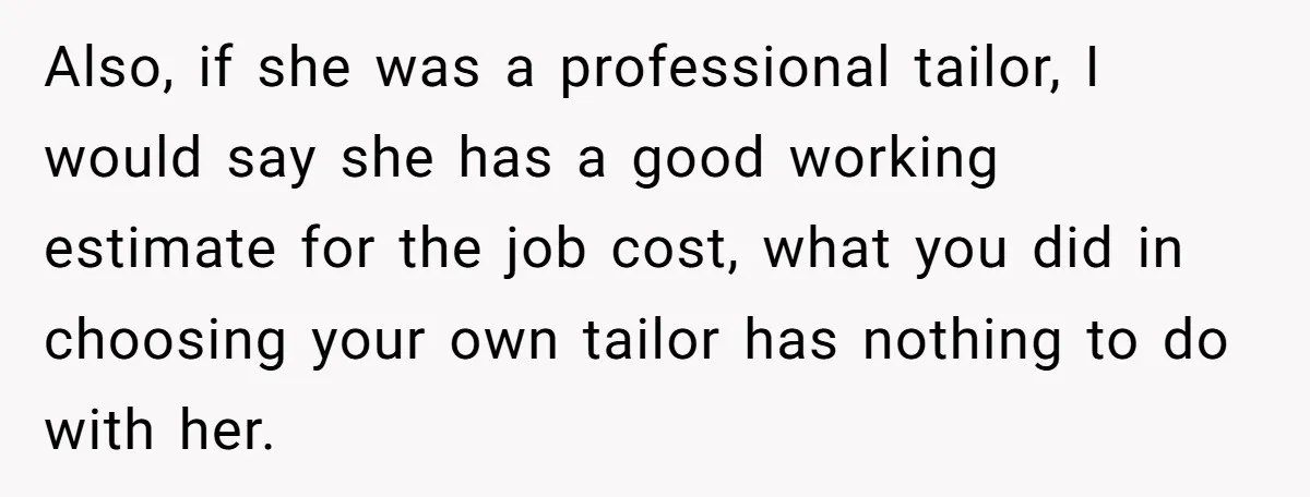 She Asked Her Tailor Friend to Help Pay for a Wedding Dress, and It Quietly Ended Their Friendship Also, if she was a professional tailor, I would say she has a good working estimate for the job cost, what you did in choosing your own tailor has nothing...
