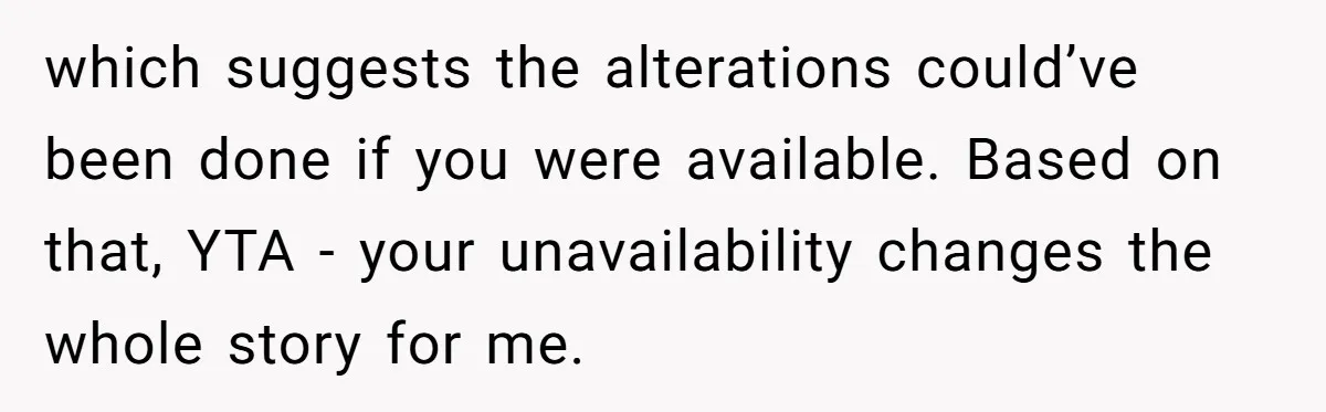 She Asked Her Tailor Friend to Help Pay for a Wedding Dress, and It Quietly Ended Their Friendship which suggests the alterations could’ve been done if you were available. Based on that, YTA - your unavailability changes the whole story for me.