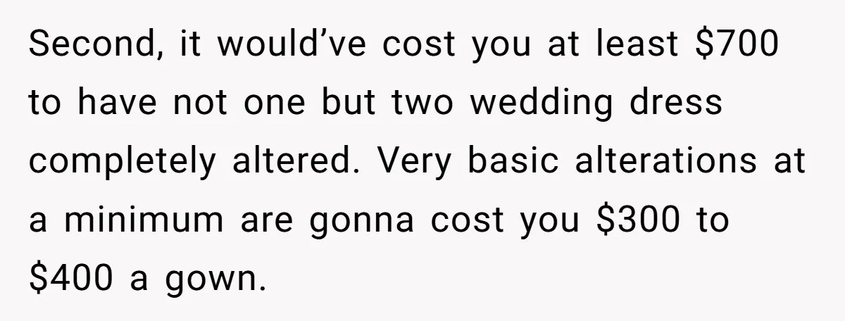 She Asked Her Tailor Friend to Help Pay for a Wedding Dress, and It Quietly Ended Their Friendship Second, it would’ve cost you at least $700 to have not one but two wedding dress completely altered. Very basic alterations at a minimum are gonna cost you $300 to...