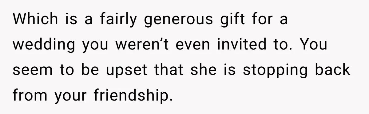 She Asked Her Tailor Friend to Help Pay for a Wedding Dress, and It Quietly Ended Their Friendship Which is a fairly generous gift for a wedding you weren’t even invited to. You seem to be upset that she is stopping back from your friendship.
