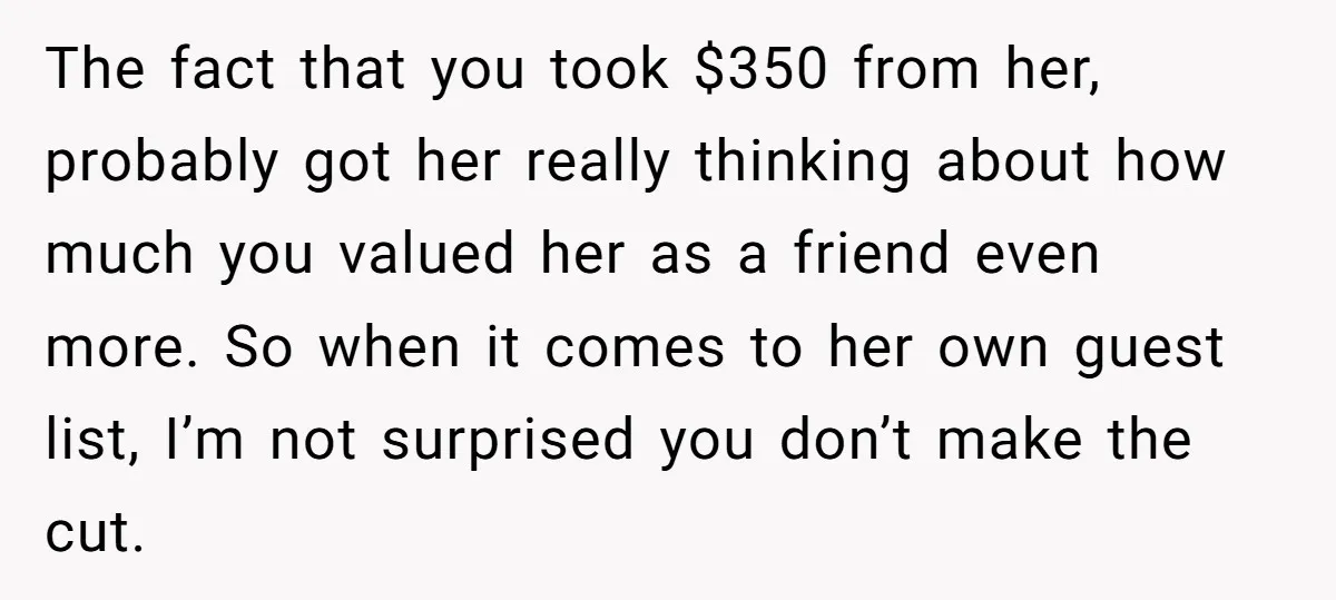 She Asked Her Tailor Friend to Help Pay for a Wedding Dress, and It Quietly Ended Their Friendship The fact that you took $350 from her, probably got her really thinking about how much you valued her as a friend even more. So when it comes to her...