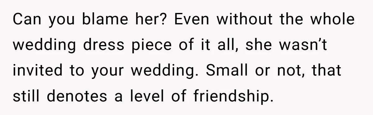 She Asked Her Tailor Friend to Help Pay for a Wedding Dress, and It Quietly Ended Their Friendship Can you blame her? Even without the whole wedding dress piece of it all, she wasn’t invited to your wedding. Small or not, that still denotes a level of friendship.