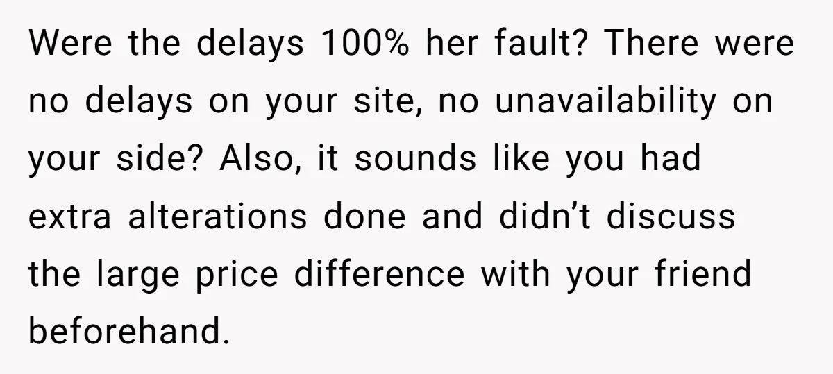 She Asked Her Tailor Friend to Help Pay for a Wedding Dress, and It Quietly Ended Their Friendship Were the delays 100% her fault? There were no delays on your site, no unavailability on your side? Also, it sounds like you had extra alterations done and didn’t discuss...
