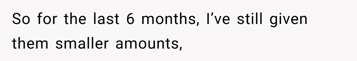 So for the last 6 months, I’ve still given them smaller amounts,