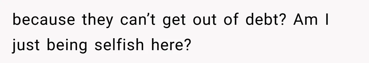 because they can’t get out of debt? Am I just being selfish here?