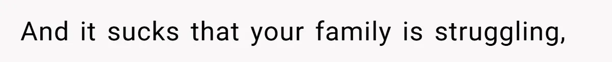 And it sucks that your family is struggling,