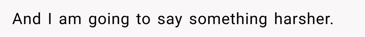 And I am going to say something harsher.