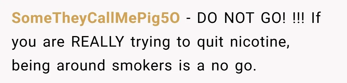 SomeTheyCallMePig5O − DO NOT GO! !!! If you are REALLY trying to quit nicotine, being around smokers is a no go.