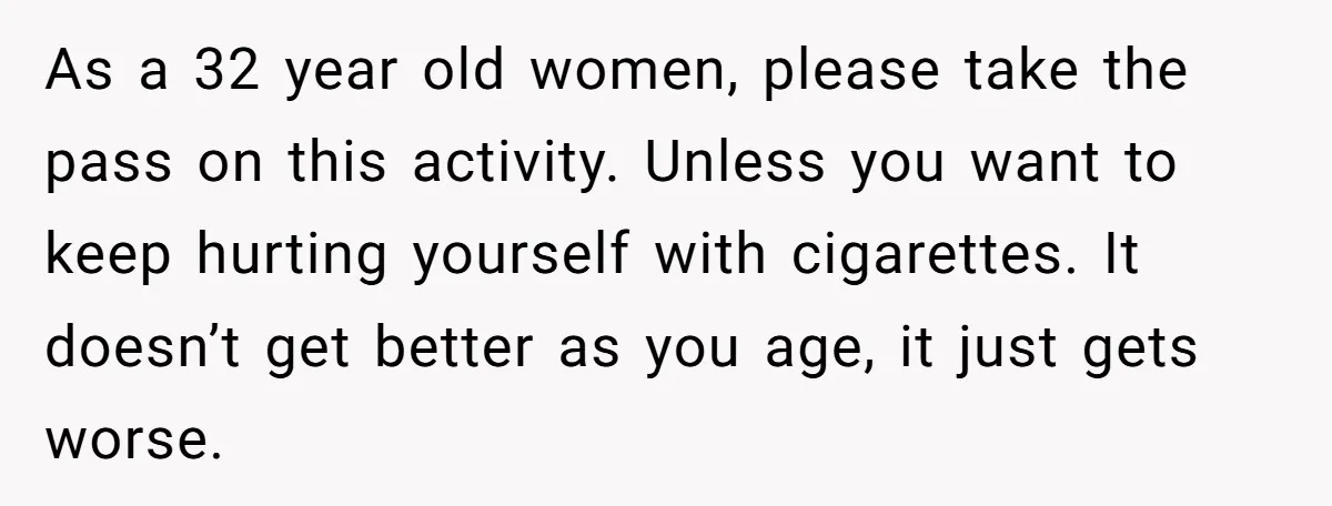 As a 32 year old women, please take the pass on this activity. Unless you want to keep hurting yourself with cigarettes. It doesn’t get better as you age, it...