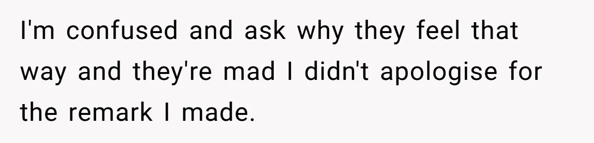 I'm confused and ask why they feel that way and they're mad I didn't apologise for the remark I made.