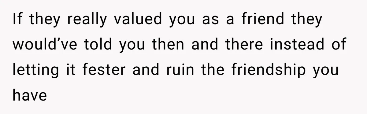 If they really valued you as a friend they would’ve told you then and there instead of letting it fester and ruin the friendship you have