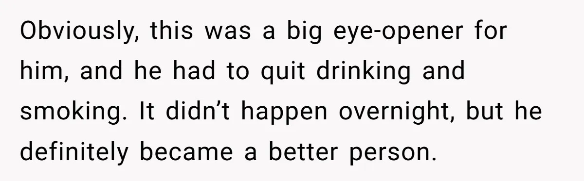 Obviously, this was a big eye-opener for him, and he had to quit drinking and smoking. It didn’t happen overnight, but he definitely became a better person.
