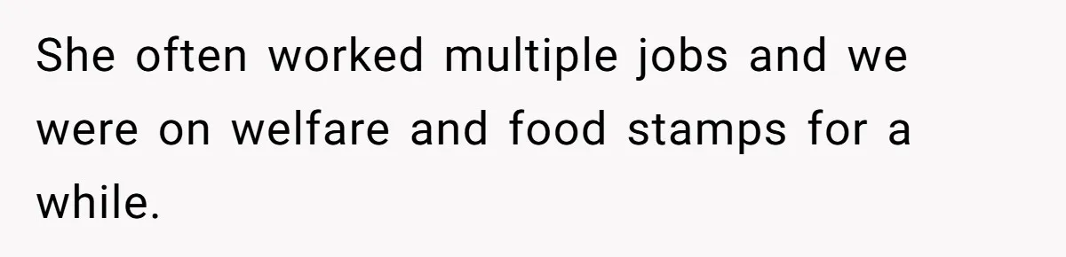 She often worked multiple jobs and we were on welfare and food stamps for a while.