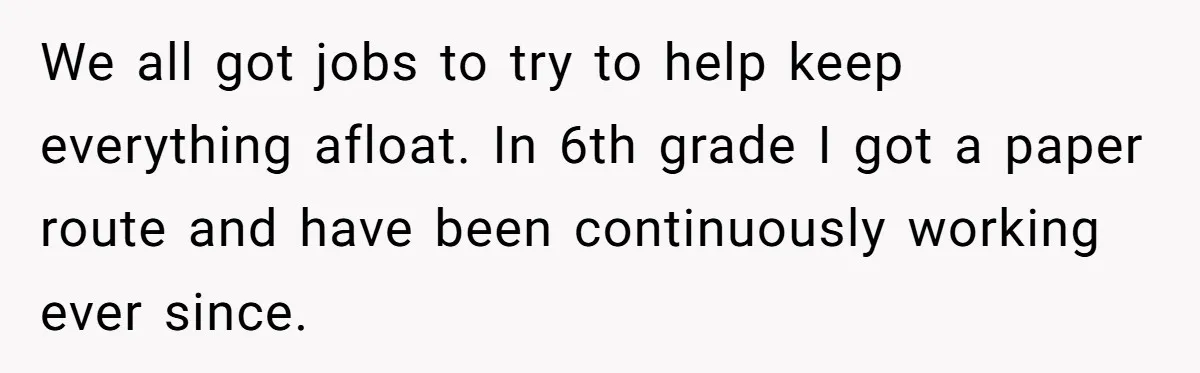 We all got jobs to try to help keep everything afloat. In 6th grade I got a paper route and have been continuously working ever since.